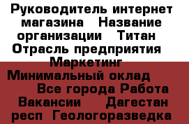 Руководитель интернет-магазина › Название организации ­ Титан › Отрасль предприятия ­ Маркетинг › Минимальный оклад ­ 26 000 - Все города Работа » Вакансии   . Дагестан респ.,Геологоразведка п.